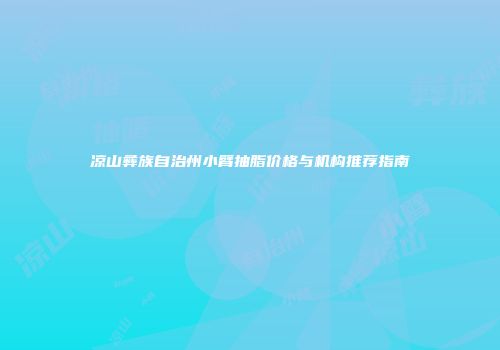 凉山彝族自治州小臂抽脂价格与机构推荐指南