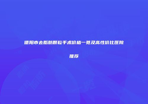 德阳市去脂肪颗粒手术价格一览及高性价比医院推荐