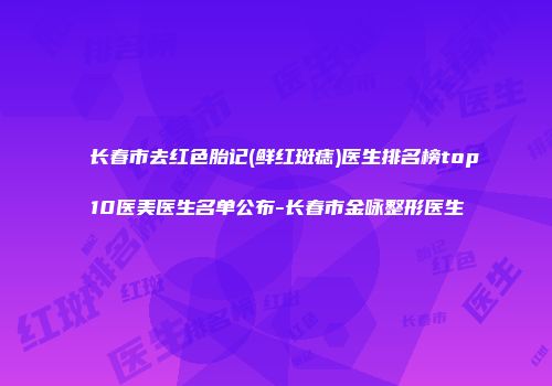 长春市去红色胎记(鲜红斑痣)医生排名榜top10医美医生名单公布-长春市金咏整形医生