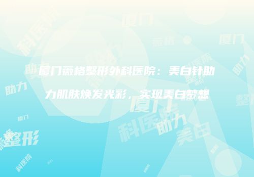 厦门薇格整形外科医院：美白针助力肌肤焕发光彩，实现美白梦想