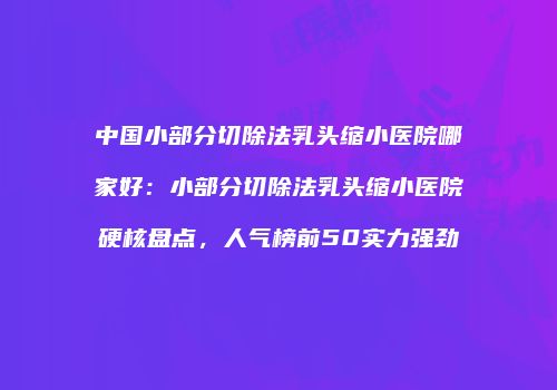 中国小部分切除法乳头缩小医院哪家好：小部分切除法乳头缩小医院硬核盘点，人气榜前50实力强劲