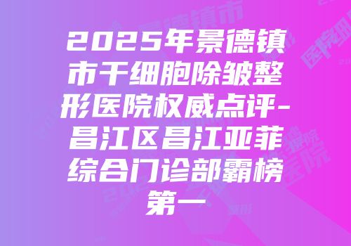 2025年景德镇市干细胞除皱整形医院权威点评-昌江区昌江亚菲综合门诊部霸榜第一