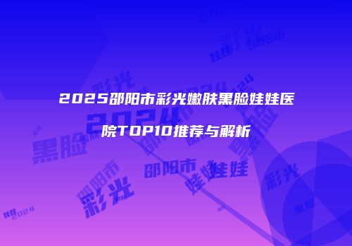 2025邵阳市彩光嫩肤黑脸娃娃医院TOP10推荐与解析