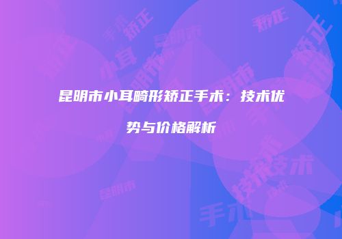 昆明市小耳畸形矫正手术：技术优势与价格解析