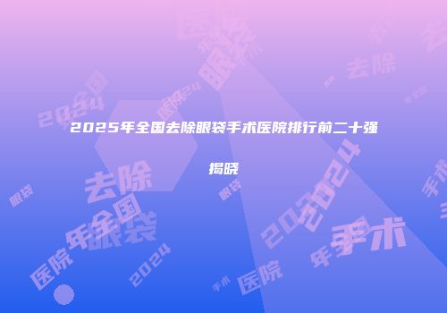 2025年全国去除眼袋手术医院排行前二十强揭晓