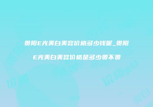贵阳E光美白美容价格多少钱呢_贵阳E光美白美容价格是多少贵不贵