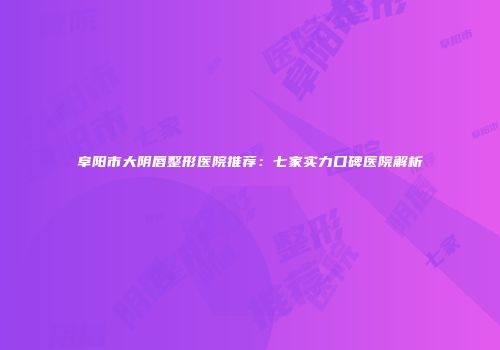 阜阳市大阴唇整形医院推荐：七家实力口碑医院解析
