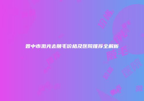 晋中市激光去腋毛价格及医院推荐全解析