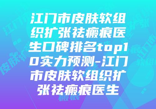 江门市皮肤软组织扩张祛瘢痕医生口碑排名top10实力预测-江门市皮肤软组织扩张祛瘢痕医生
