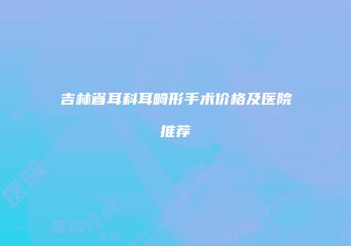 吉林省耳科耳畸形手术价格及医院推荐