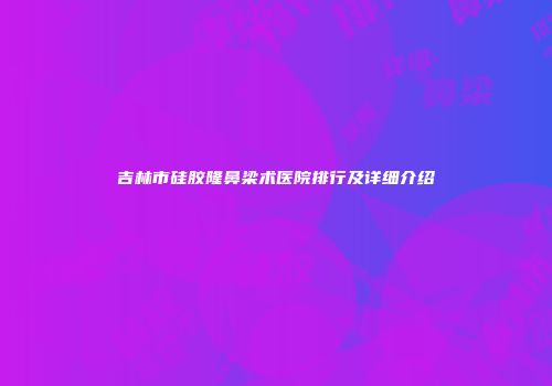 吉林市硅胶隆鼻梁术医院排行及详细介绍