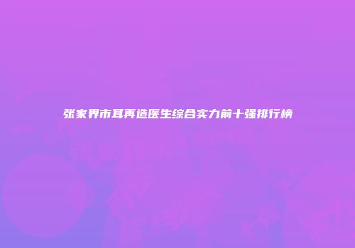 张家界市耳再造医生综合实力前十强排行榜