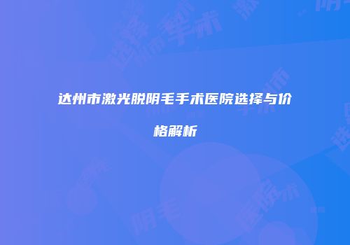 达州市激光脱阴毛手术医院选择与价格解析