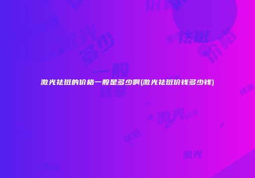 激光祛斑的价格一般是多少啊(激光祛斑价钱多少钱)