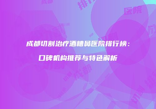 成都切割治疗酒糟鼻医院排行榜：口碑机构推荐与特色解析