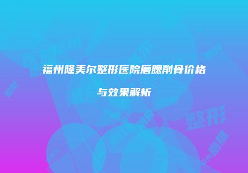福州隆美尔整形医院磨腮削骨价格与效果解析