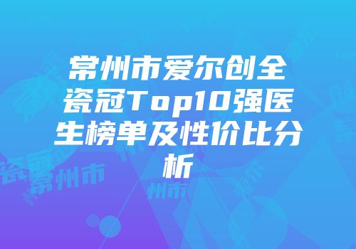 常州市爱尔创全瓷冠Top10强医生榜单及性价比分析