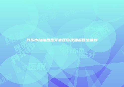 丹东市纯钛合金牙套医院及知名医生推荐