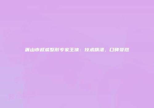 唐山市权威整形专家王侠：技术精湛，口碑斐然