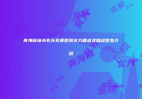 青海省缩小乳头乳晕医院实力盘点及知名医生介绍