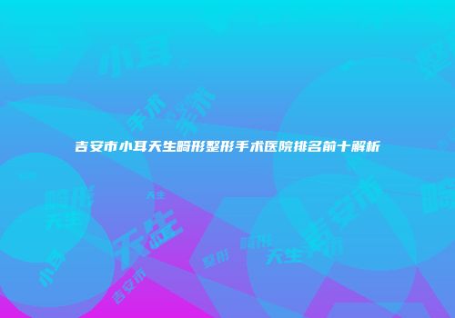吉安市小耳天生畸形整形手术医院排名前十解析
