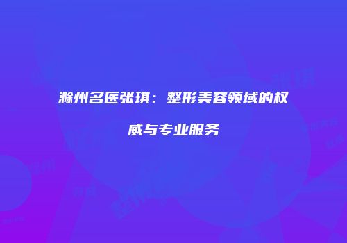 滁州名医张琪：整形美容领域的权威与专业服务