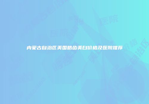 内蒙古自治区美国皓齿美白价格及医院推荐
