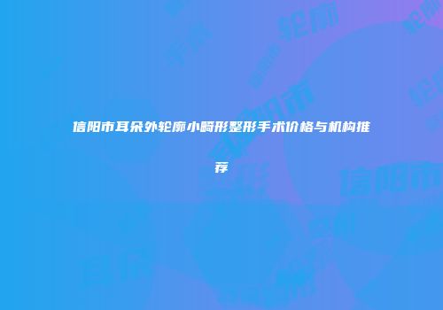 信阳市耳朵外轮廓小畸形整形手术价格与机构推荐
