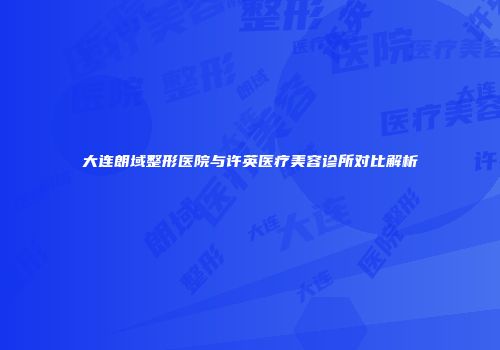 大连朗域整形医院与许英医疗美容诊所对比解析