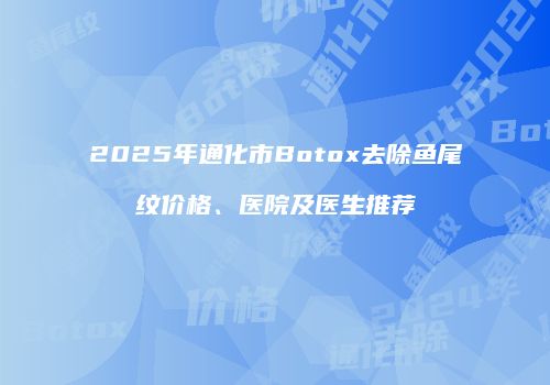 2025年通化市Botox去除鱼尾纹价格、医院及医生推荐