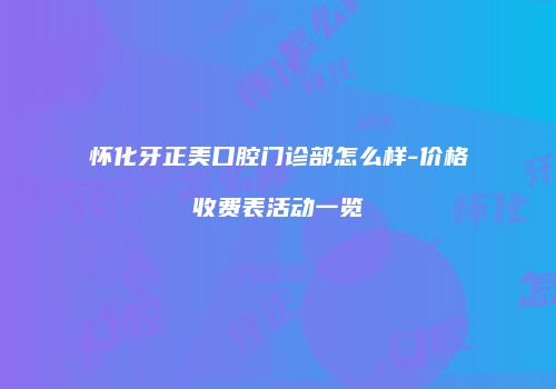 怀化牙正美口腔门诊部怎么样-价格收费表活动一览