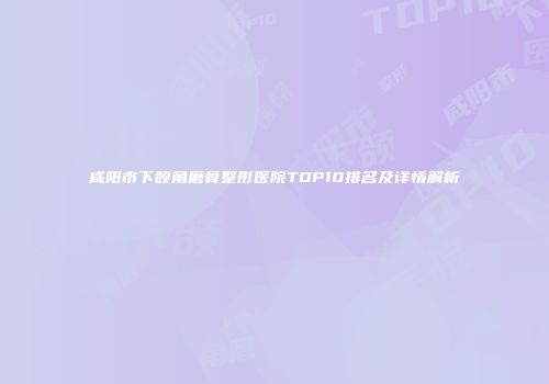 咸阳市下颌角磨骨整形医院TOP10排名及详情解析