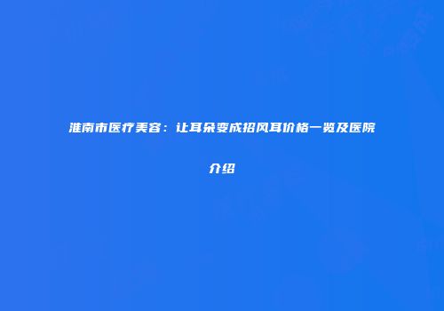 淮南市医疗美容：让耳朵变成招风耳价格一览及医院介绍