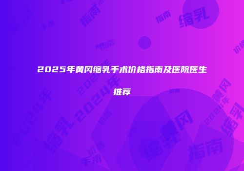 2025年黄冈缩乳手术价格指南及医院医生推荐