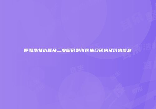 呼和浩特市耳朵二度畸形整形医生口碑榜及价格信息