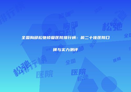 全国胸部松弛修复医院排行榜：前二十佳医院口碑与实力测评