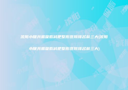 沈阳小腿共振吸脂减肥整形医院排名前三大(沈阳小腿共振吸脂减肥整形医院排名前三大)