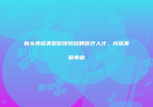 新乡奕诺美整形医院招聘医疗人才，共筑美丽事业