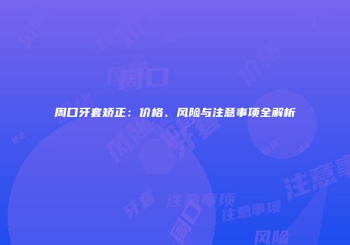 周口牙套矫正：价格、风险与注意事项全解析