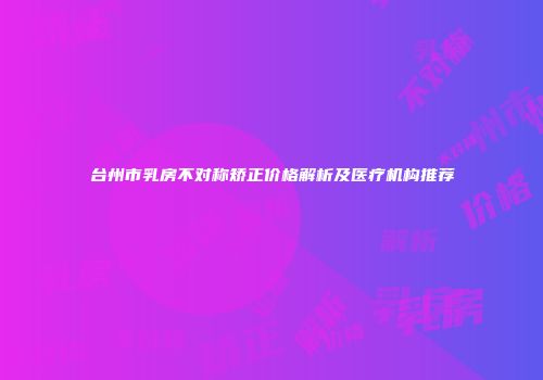 台州市乳房不对称矫正价格解析及医疗机构推荐