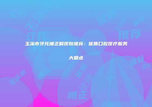 玉溪市牙托槽正畸医院推荐：优质口腔医疗服务大盘点