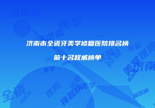 济南市全瓷牙美学修复医院排名榜前十名权威榜单