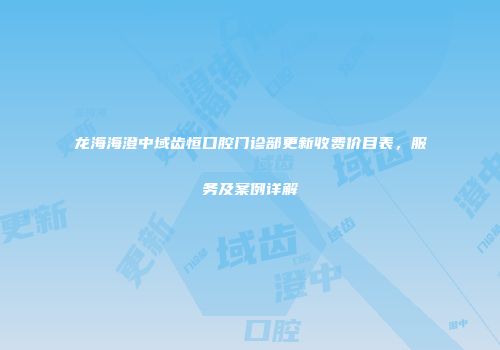 龙海海澄中域齿恒口腔门诊部更新收费价目表，服务及案例详解