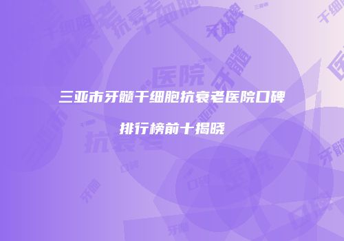 三亚市牙髓干细胞抗衰老医院口碑排行榜前十揭晓
