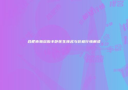 合肥市玻尿酸丰卧医生排名与价格行情解读