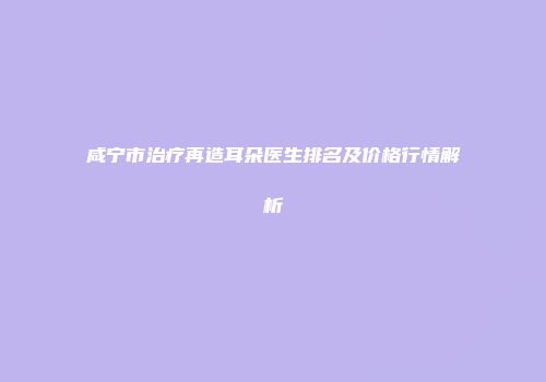 咸宁市治疗再造耳朵医生排名及价格行情解析