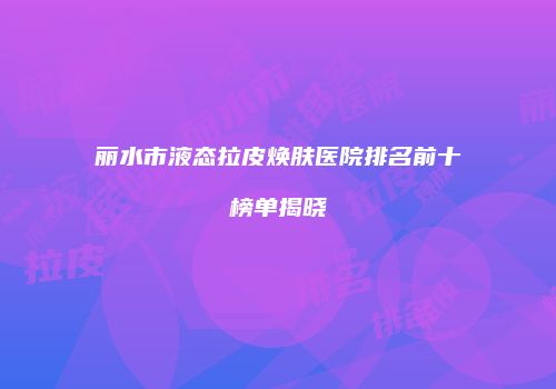 丽水市液态拉皮焕肤医院排名前十榜单揭晓