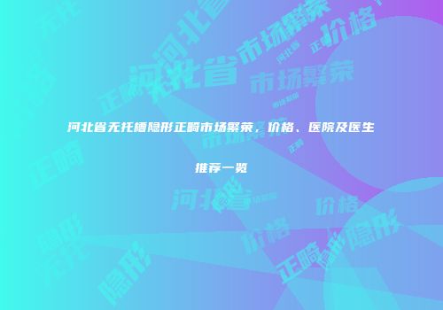 河北省无托槽隐形正畸市场繁荣，价格、医院及医生推荐一览
