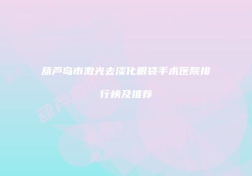 葫芦岛市激光去淡化眼袋手术医院排行榜及推荐