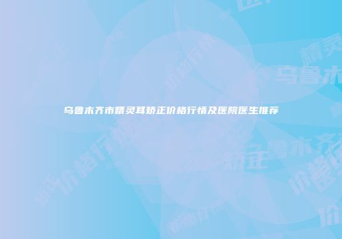 乌鲁木齐市精灵耳矫正价格行情及医院医生推荐